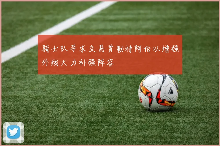 骑士队寻求交易贾勒特阿伦以增强外线火力补强阵容