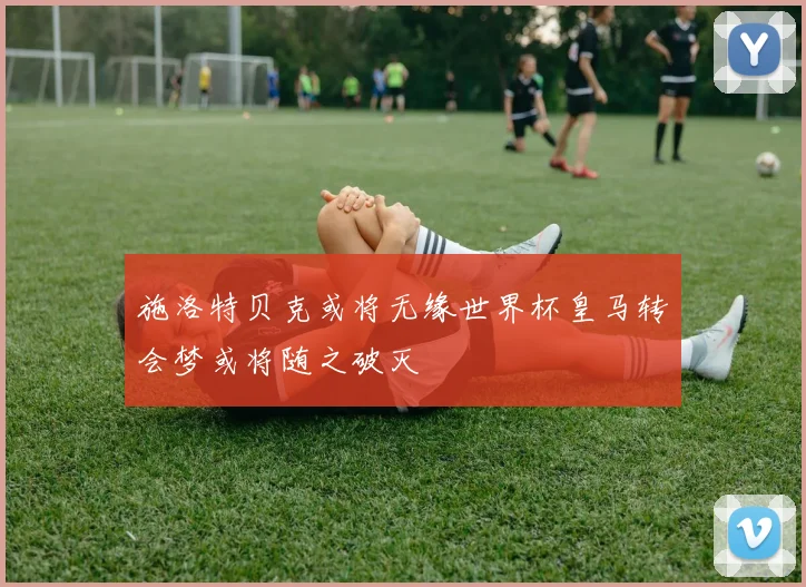 施洛特贝克或将无缘世界杯皇马转会梦或将随之破灭