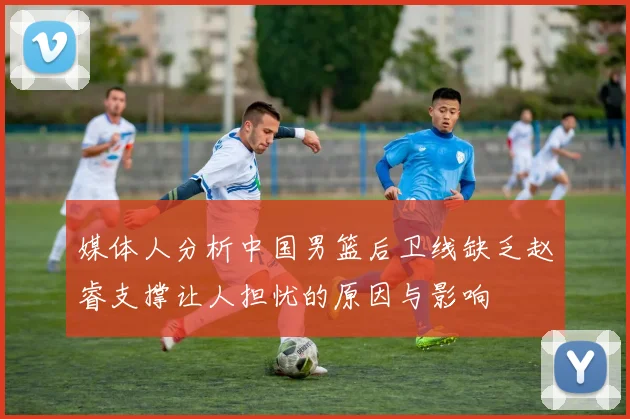 媒体人分析中国男篮后卫线缺乏赵睿支撑让人担忧的原因与影响