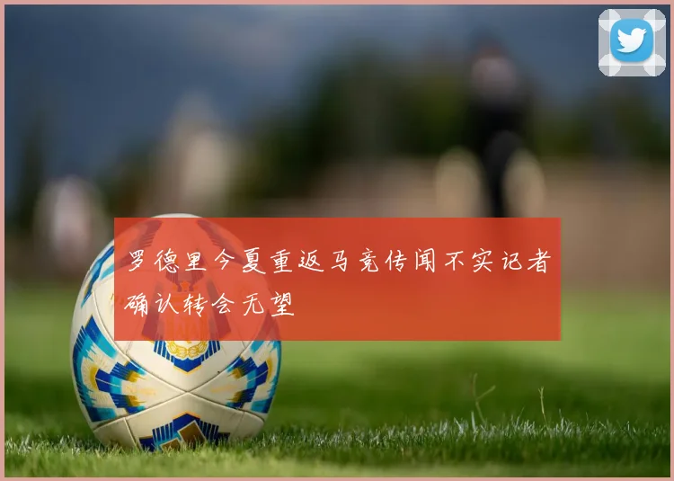 罗德里今夏重返马竞传闻不实记者确认转会无望