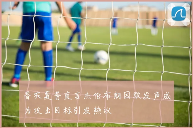 香农夏普直言杰伦布朗因敢发声成为攻击目标引发热议