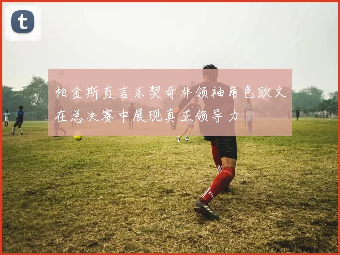 帕金斯直言东契奇非领袖角色欧文在总决赛中展现真正领导力