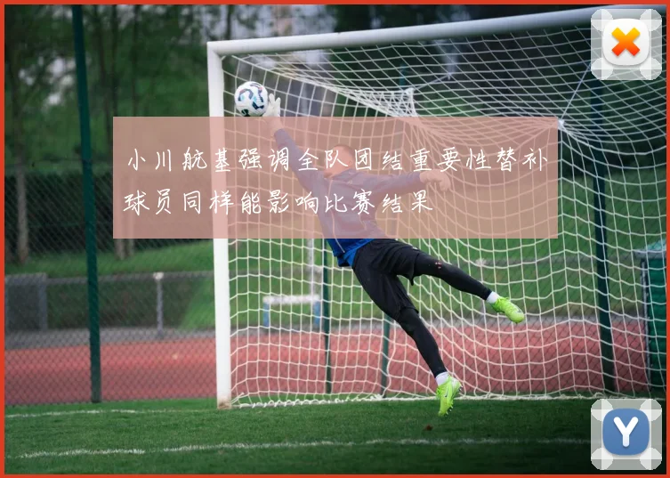 小川航基强调全队团结重要性替补球员同样能影响比赛结果