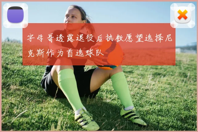字母哥透露退役后执教愿望选择尼克斯作为首选球队