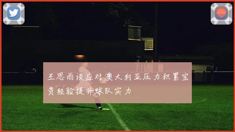 王思雨谈应对澳大利亚压力积累宝贵经验提升球队实力